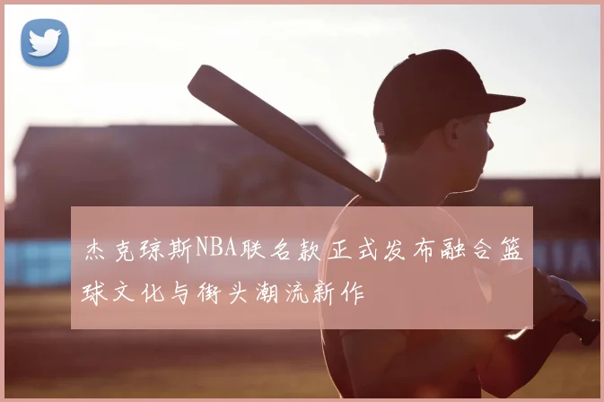 杰克琼斯NBA联名款正式发布融合篮球文化与街头潮流新作