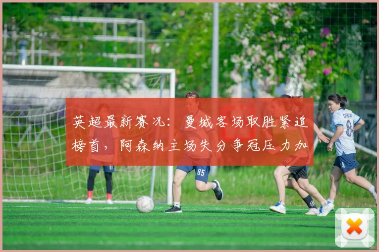 英超最新赛况：曼城客场取胜紧追榜首，阿森纳主场失分争冠压力加大