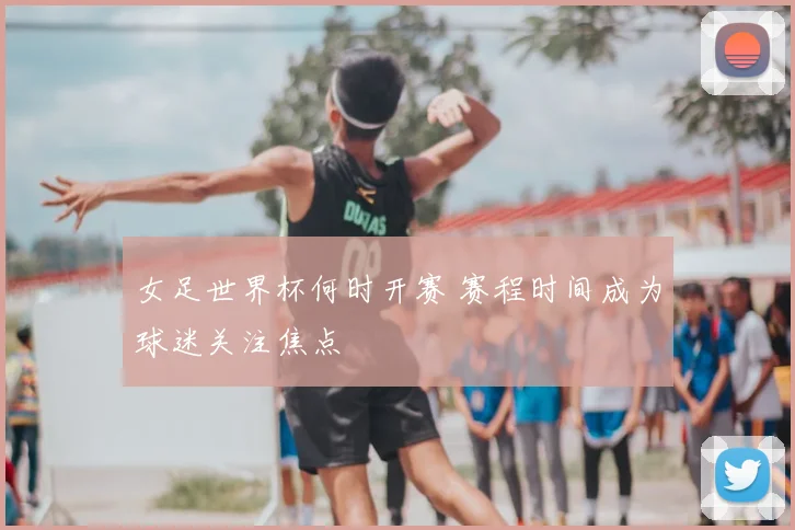 女足世界杯何时开赛 赛程时间成为球迷关注焦点