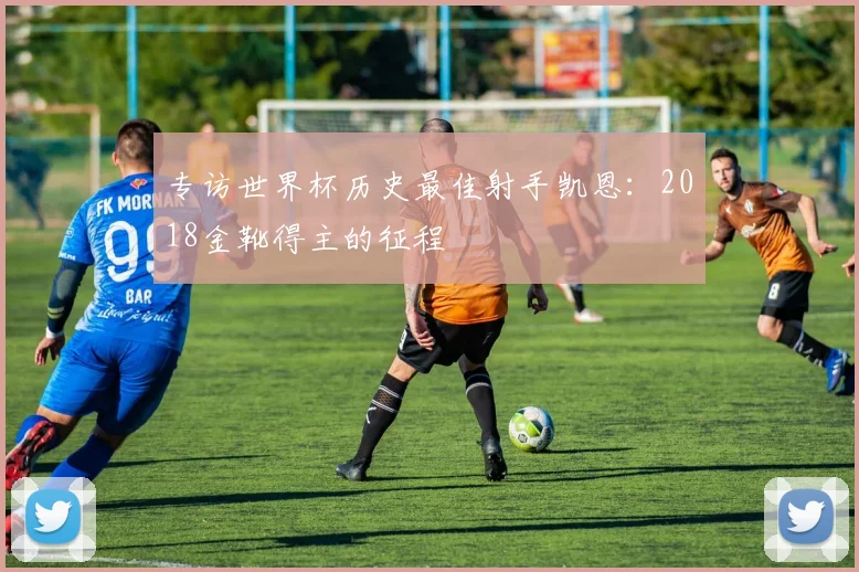 专访世界杯历史最佳射手凯恩:2018金靴得主的征程