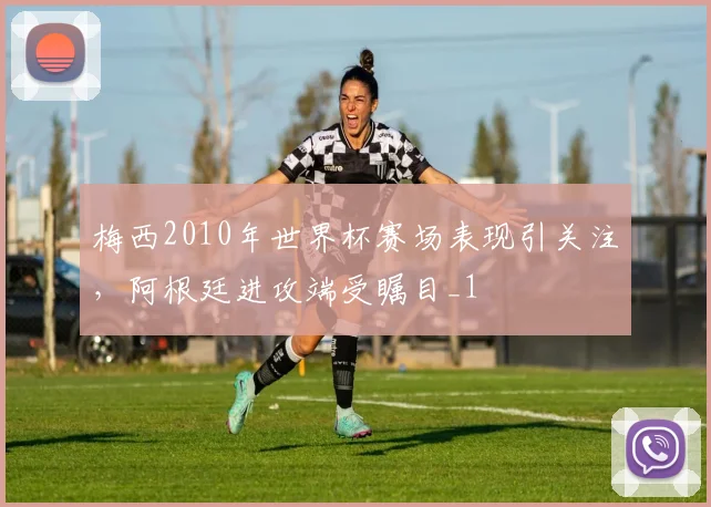 梅西2010年世界杯赛场表现引关注，阿根廷进攻端受瞩目_1