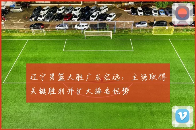 辽宁男篮大胜广东宏远，主场取得关键胜利并扩大排名优势